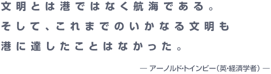 『文明とは港ではなく航海である。 そして、これまでのいかなる文明も 港に達したことはなかった。  ― アーノルド・トインビー（英・経済学者） ―』